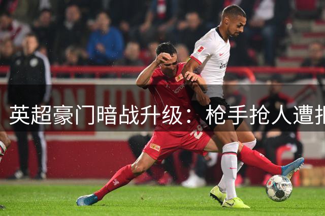 英超豪门暗战升级：枪手抢人遭拒背后暗藏三重玄机